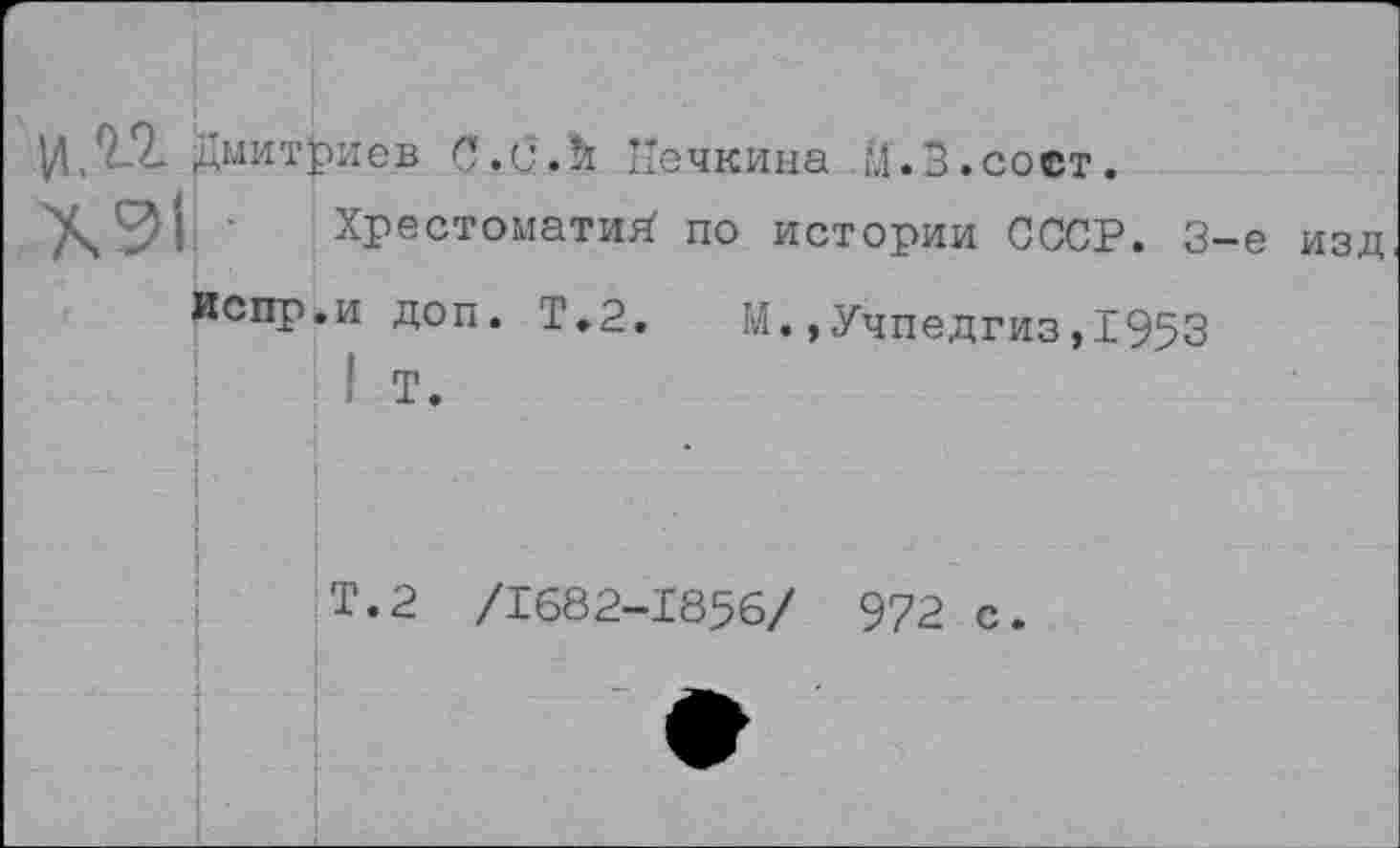 ﻿И, 9.2. Дмитриев С. и. й Иечкина М. 3. соет.
Х911 ■
Хрестоматий’ по истории СССР.
3-е изд
Испр.и доп. Т.2. М.,Учпедгиз,1953
Т.2 /1682-1856/ 972 с